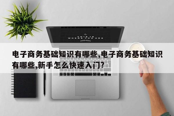 电子商务基础知识有哪些,电子商务基础知识有哪些,新手怎么快速入门?